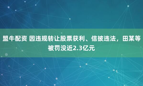 盟牛配资 因违规转让股票获利、信披违法，田某等被罚没近2.3亿元