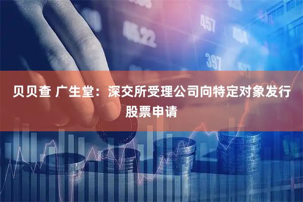 贝贝查 广生堂：深交所受理公司向特定对象发行股票申请