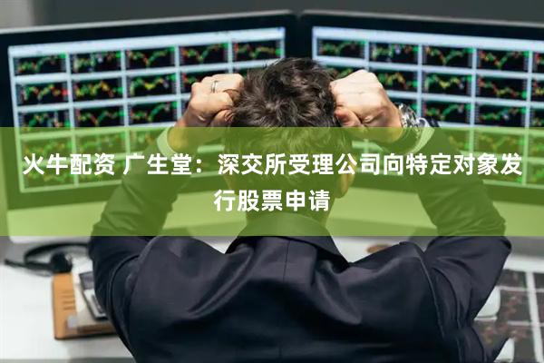 火牛配资 广生堂：深交所受理公司向特定对象发行股票申请