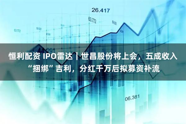 恒利配资 IPO雷达｜世昌股份将上会，五成收入“捆绑”吉利，分红千万后拟募资补流