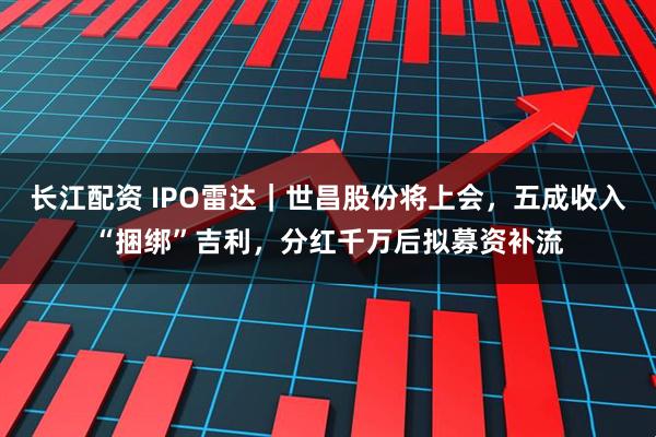 长江配资 IPO雷达｜世昌股份将上会，五成收入“捆绑”吉利，分红千万后拟募资补流