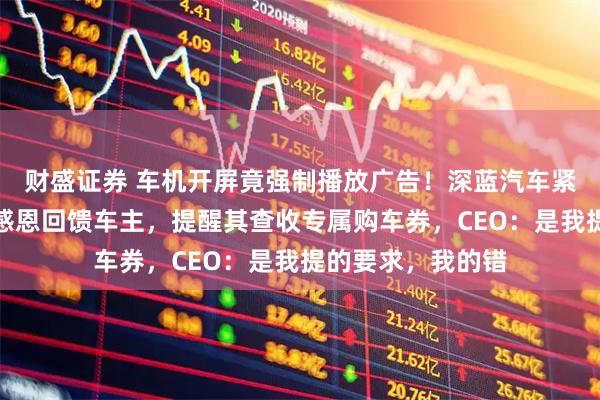财盛证券 车机开屏竟强制播放广告！深蓝汽车紧急致歉：本意是感恩回馈车主，提醒其查收专属购车券，CEO：是我提的要求，我的错