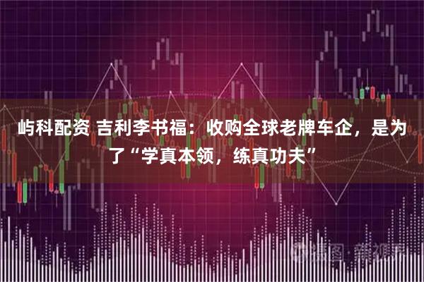 屿科配资 吉利李书福：收购全球老牌车企，是为了“学真本领，练真功夫”