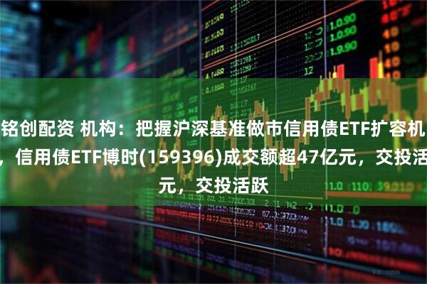 铭创配资 机构：把握沪深基准做市信用债ETF扩容机遇，信用债ETF博时(159396)成交额超47亿元，交投活跃