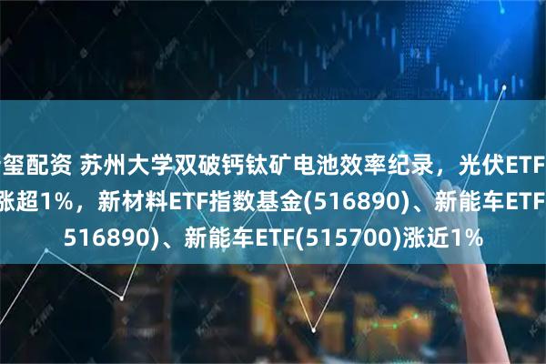 新玺配资 苏州大学双破钙钛矿电池效率纪录，光伏ETF基金(516180)早盘涨超1%，新材料ETF指数基金(516890)、新能车ETF(515700)涨近1%