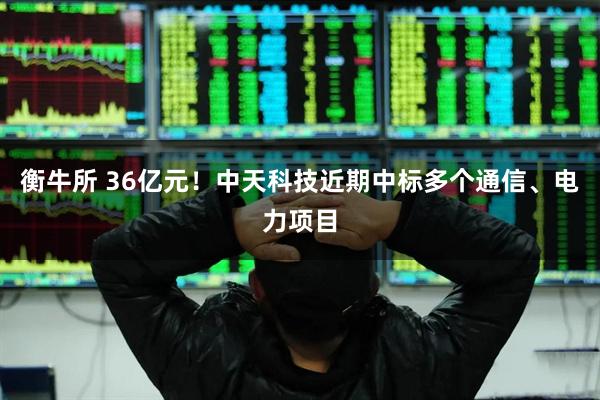 衡牛所 36亿元！中天科技近期中标多个通信、电力项目
