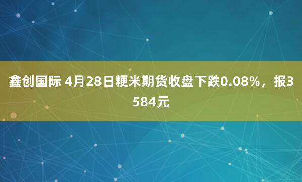 鑫创国际 4月28日粳米期货收盘下跌0.08%，报3584元