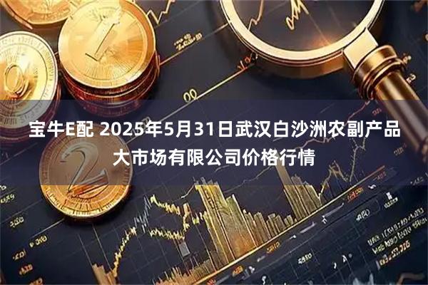 宝牛E配 2025年5月31日武汉白沙洲农副产品大市场有限公司价格行情