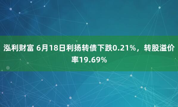泓利财富 6月18日利扬转债下跌0.21%，转股溢价率19.69%