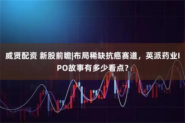 威贤配资 新股前瞻|布局稀缺抗癌赛道，英派药业IPO故事有多少看点？