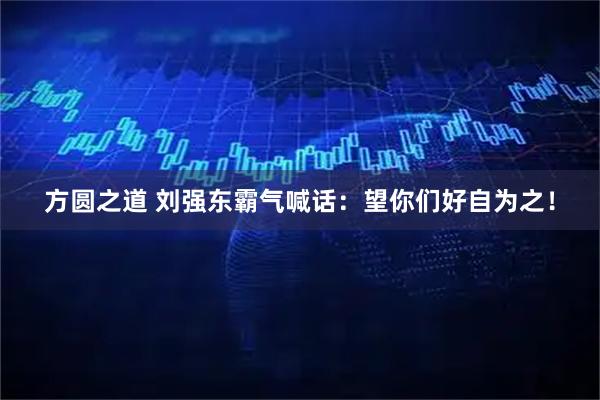 方圆之道 刘强东霸气喊话：望你们好自为之！