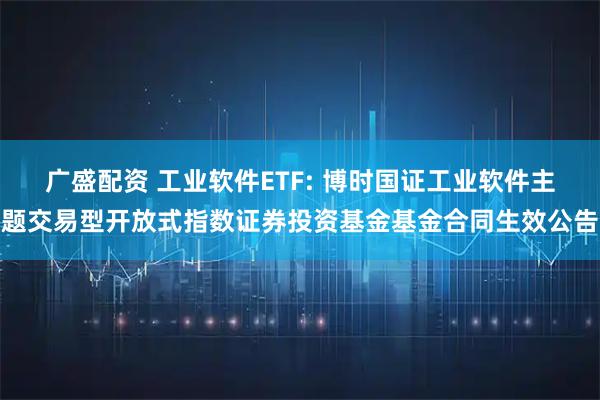 广盛配资 工业软件ETF: 博时国证工业软件主题交易型开放式指数证券投资基金基金合同生效公告