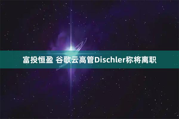 富投恒盈 谷歌云高管Dischler称将离职