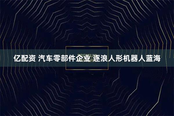 亿配资 汽车零部件企业 逐浪人形机器人蓝海