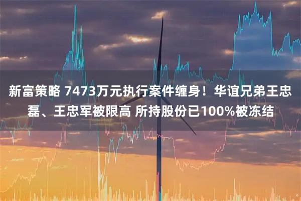 新富策略 7473万元执行案件缠身!华谊兄弟王忠磊、王忠军被限高 所持股份已100%被冻结