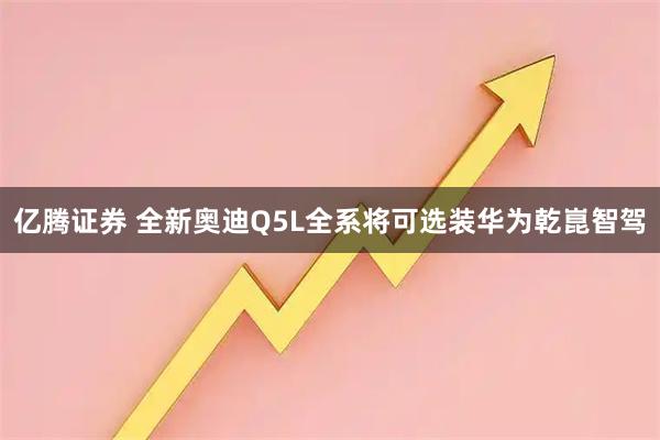 亿腾证券 全新奥迪Q5L全系将可选装华为乾崑智驾