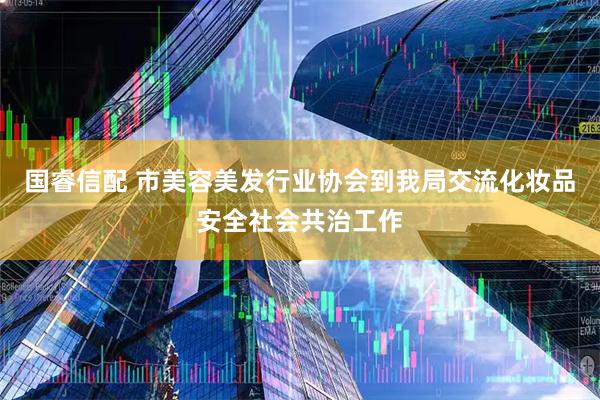 国睿信配 市美容美发行业协会到我局交流化妆品安全社会共治工作