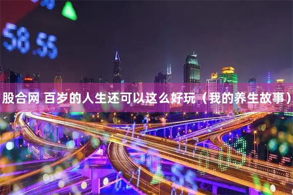 股合网 百岁的人生还可以这么好玩（我的养生故事）