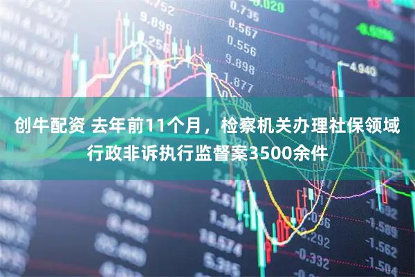 创牛配资 去年前11个月，检察机关办理社保领域行政非诉执行监督案3500余件