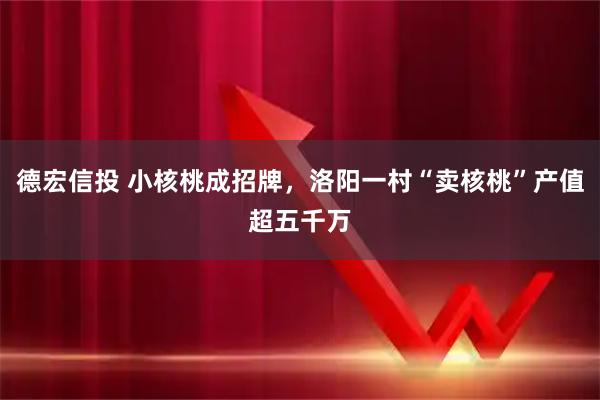 德宏信投 小核桃成招牌，洛阳一村“卖核桃”产值超五千万