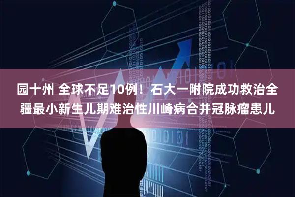 园十州 全球不足10例！石大一附院成功救治全疆最小新生儿期难治性川崎病合并冠脉瘤患儿