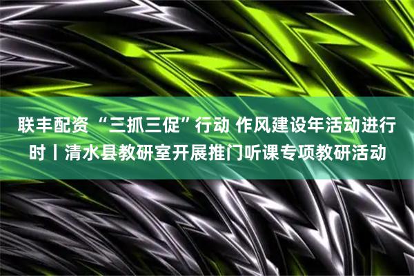 联丰配资 “三抓三促”行动 作风建设年活动进行时丨清水县教研室开展推门听课专项教研活动