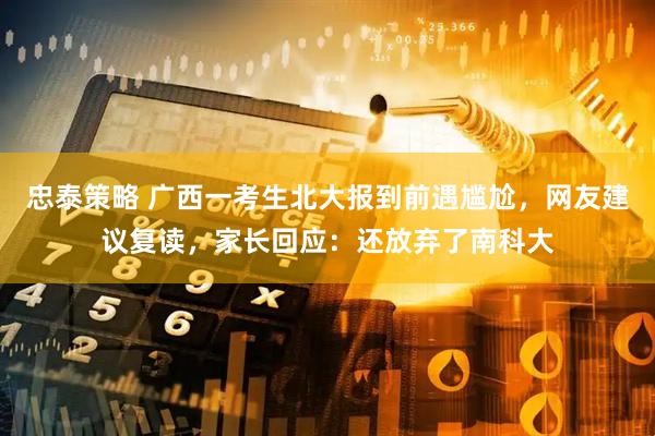 忠泰策略 广西一考生北大报到前遇尴尬，网友建议复读，家长回应：还放弃了南科大