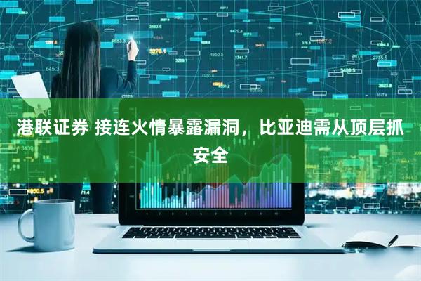 港联证券 接连火情暴露漏洞，比亚迪需从顶层抓安全
