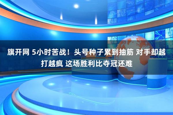 旗开网 5小时苦战！头号种子累到抽筋 对手却越打越疯 这场胜利比夺冠还难